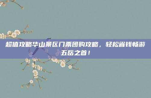 超值攻略华山景区门票团购攻略,轻松省钱畅游五岳之首!