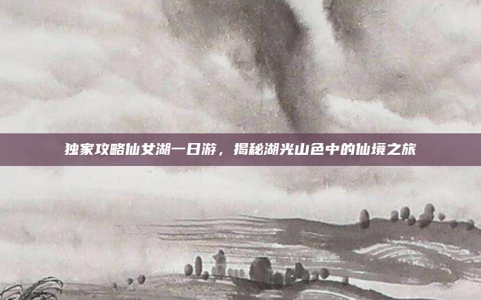 独家攻略仙女湖一日游，揭秘湖光山色中的仙境之旅