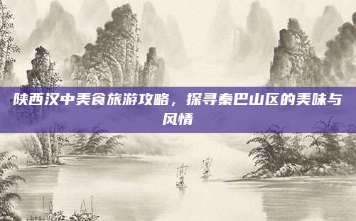 陕西汉中美食旅游攻略,探寻秦巴山区的美味与风情