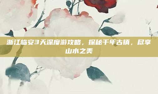 浙江临安3天深度游攻略,探秘千年古镇,尽享山水之美