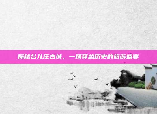 探秘台儿庄古城,一场穿越历史的旅游盛宴