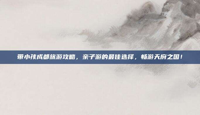 带小孩成都旅游攻略,亲子游的最佳选择,畅游天府之国!