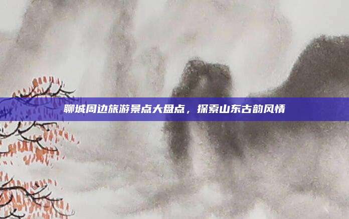 聊城周边旅游景点大盘点,探索山东古韵风情