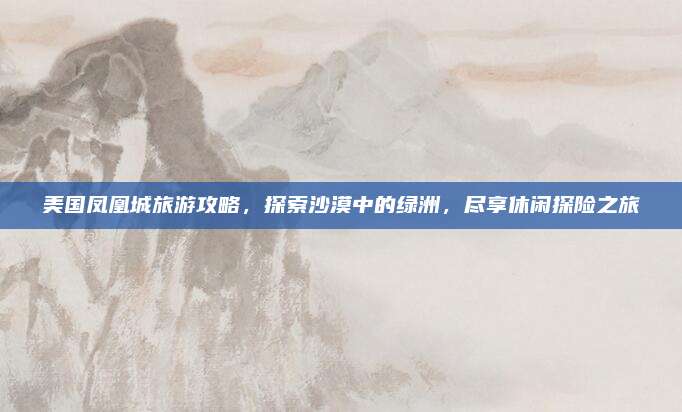 美国凤凰城旅游攻略,探索沙漠中的绿洲,尽享休闲探险之旅