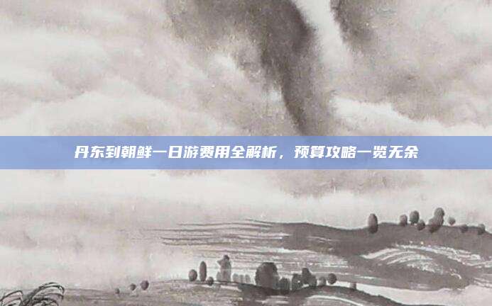 丹东到朝鲜一日游费用全解析,预算攻略一览无余
