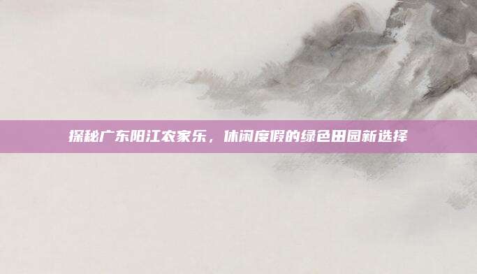 探秘广东阳江农家乐,休闲度假的绿色田园新选择