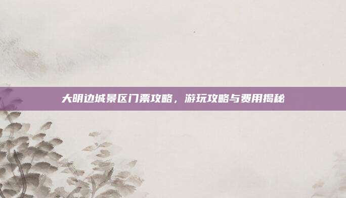 大明边城景区门票攻略，游玩攻略与费用揭秘