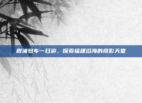 霞浦包车一日游，探索福建沿海的摄影天堂