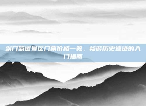 剑门蜀道景区门票价格一览,畅游历史遗迹的入门指南