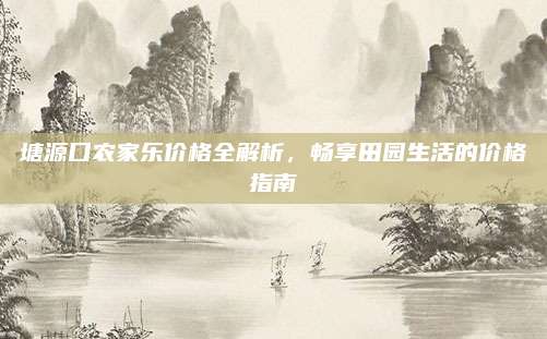 塘源口农家乐价格全解析,畅享田园生活的价格指南
