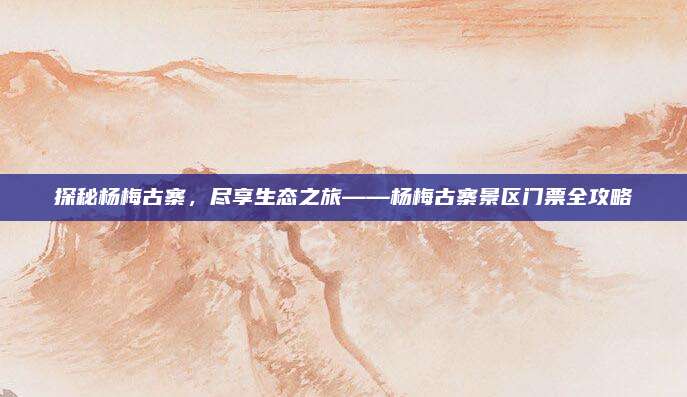 探秘杨梅古寨,尽享生态之旅——杨梅古寨景区门票全攻略