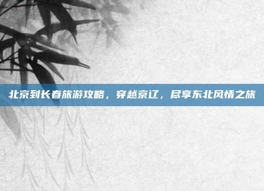 北京到长春旅游攻略,穿越京辽,尽享东北风情之旅