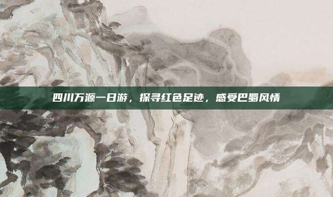 四川万源一日游,探寻红色足迹,感受巴蜀风情
