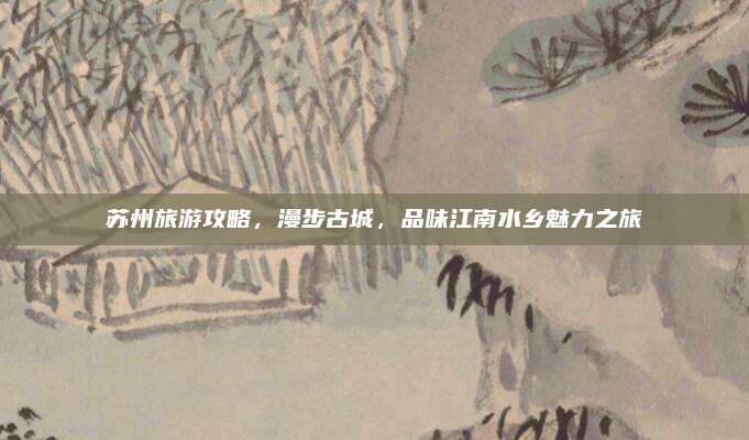 苏州旅游攻略，漫步古城，品味江南水乡魅力之旅