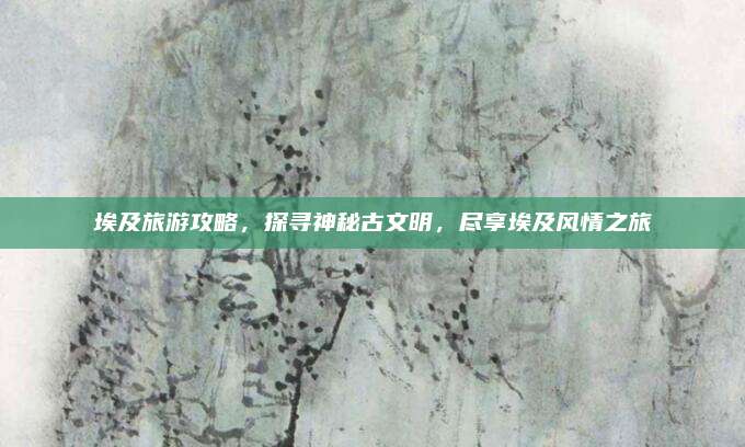 埃及旅游攻略,探寻神秘古文明,尽享埃及风情之旅