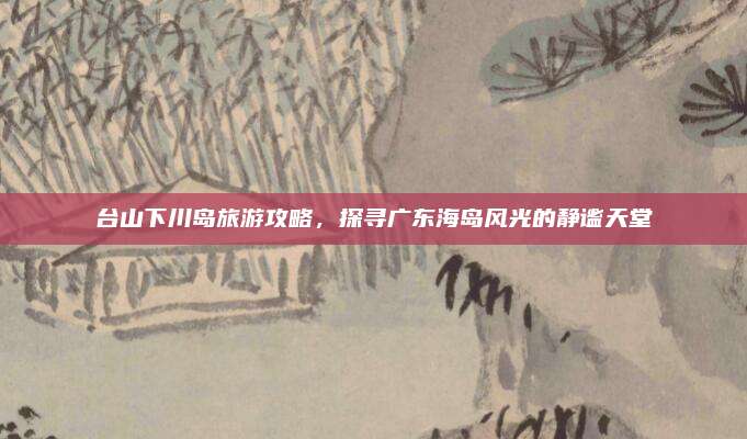 台山下川岛旅游攻略,探寻广东海岛风光的静谧天堂