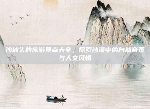 沙坡头的旅游景点大全，探索沙漠中的自然奇观与人文风情