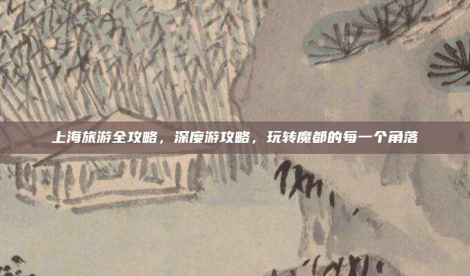 上海旅游全攻略，深度游攻略，玩转魔都的每一个角落