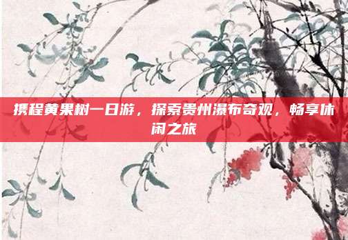 携程黄果树一日游，探索贵州瀑布奇观，畅享休闲之旅