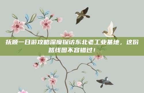 抚顺一日游攻略深度探访东北老工业基地，这份路线图不容错过！