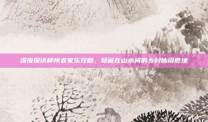 深度探访柳州农家乐攻略，隐藏在山水间的乡村休闲胜地