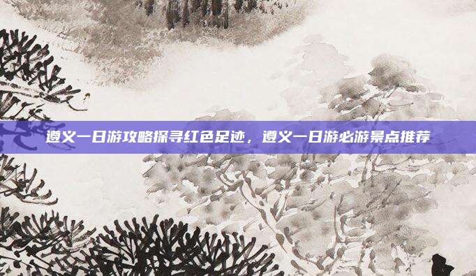 遵义一日游攻略探寻红色足迹,遵义一日游必游景点推荐