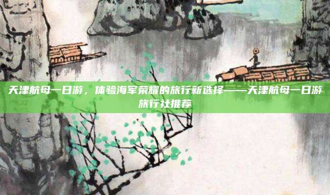 天津航母一日游,体验海军荣耀的旅行新选择——天津航母一日游旅行社推荐