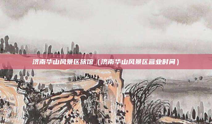 济南华山风景区旅馆（济南华山风景区营业时间）