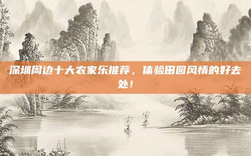 深圳周边十大农家乐推荐，体验田园风情的好去处！
