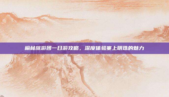 榆林旅游团一日游攻略,深度体验塞上明珠的魅力