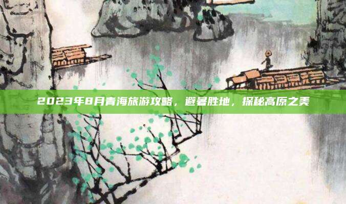 2023年8月青海旅游攻略,避暑胜地,探秘高原之美