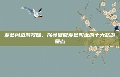 寿县周边游攻略,探寻安徽寿县附近的十大旅游景点