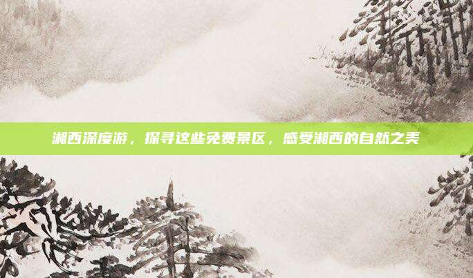 湘西深度游,探寻这些免费景区,感受湘西的自然之美