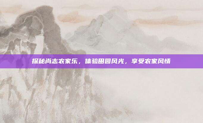 探秘尚志农家乐,体验田园风光,享受农家风情