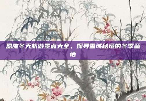 恩施冬天旅游景点大全，探寻雪域秘境的冬季童话