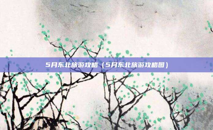 5月东北旅游攻略(5月东北旅游攻略图)