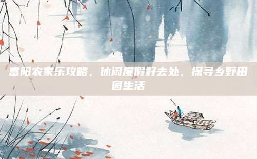 富阳农家乐攻略,休闲度假好去处,探寻乡野田园生活