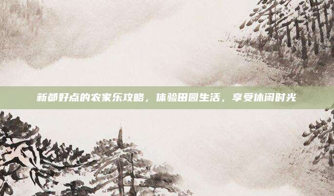 新都好点的农家乐攻略，体验田园生活，享受休闲时光