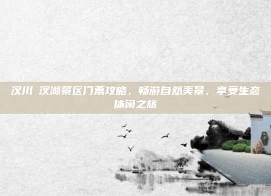 汉川汈汊湖景区门票攻略,畅游自然美景,享受生态休闲之旅