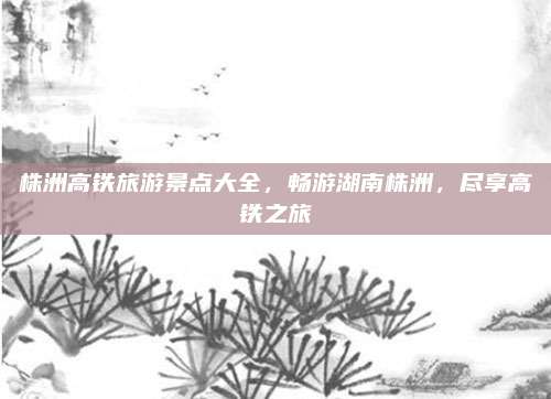 株洲高铁旅游景点大全，畅游湖南株洲，尽享高铁之旅