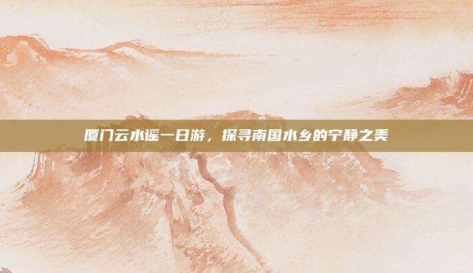 厦门云水谣一日游,探寻南国水乡的宁静之美