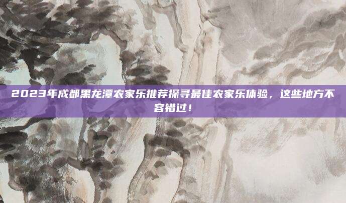 2023年成都黑龙潭农家乐推荐探寻最佳农家乐体验,这些地方不容错过!