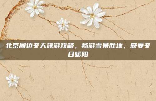 北京周边冬天旅游攻略，畅游雪景胜地，感受冬日暖阳