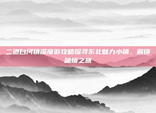 二道白河镇深度游攻略探寻东北魅力小镇，解锁秘境之旅