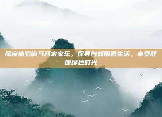 深度体验响马河农家乐,探寻自然田园生活,享受健康绿色时光