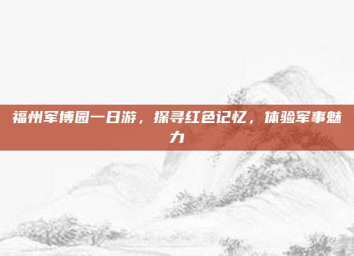 福州军博园一日游,探寻红色记忆,体验军事魅力