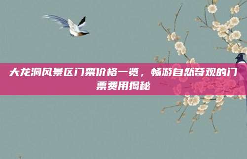 大龙洞风景区门票价格一览，畅游自然奇观的门票费用揭秘