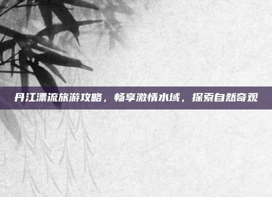 丹江漂流旅游攻略，畅享激情水域，探索自然奇观
