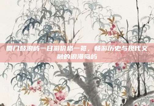 厦门鼓浪屿一日游价格一览,畅游历史与现代交融的浪漫岛屿