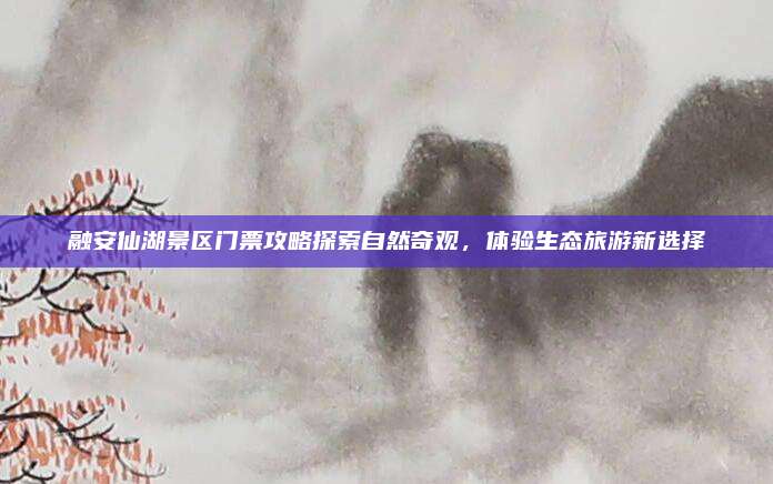 融安仙湖景区门票攻略探索自然奇观,体验生态旅游新选择